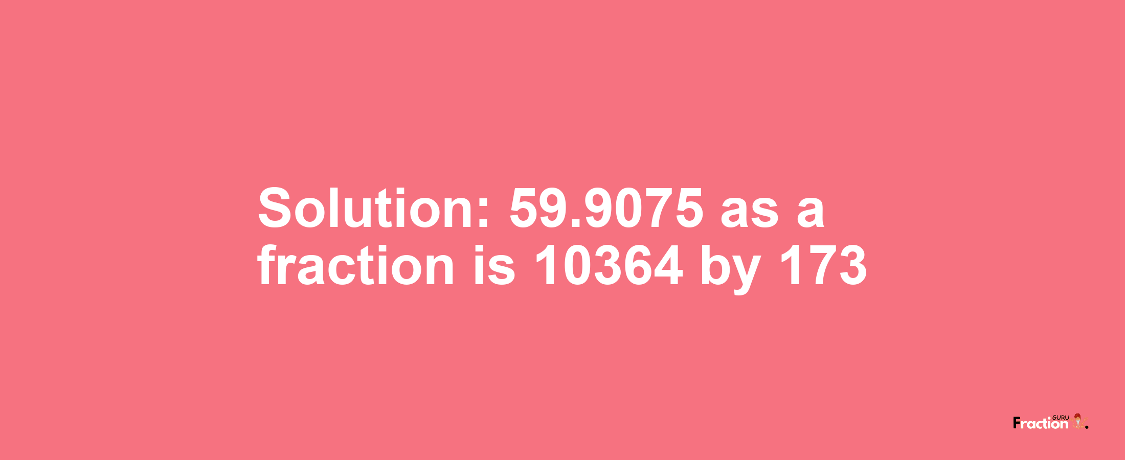 Solution:59.9075 as a fraction is 10364/173